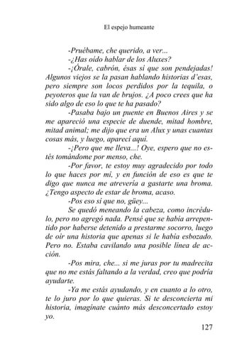 El espejo humeante


        -Pruébame, che querido, a ver...
        -¿Has oído hablar de los Aluxes?
        -¡Órale, cabrón, ésas sí que son pendejadas!
Algunos viejos se la pasan hablando historias d’esas,
pero siempre son locos perdidos por la tequila, o
peyoteros que la van de brujos. ¿A poco crees que ha
sido algo de eso lo que te ha pasado?
        -Pasaba bajo un puente en Buenos Aires y se
me apareció una especie de duende, mitad hombre,
mitad animal; me dijo que era un Alux y unas cuantas
cosas más, y luego, aparecí aquí.
        -¡Pero que me lleva...! Oye, espero que no es-
tés tomándome por menso, che.
        -Por favor, te estoy muy agradecido por todo
lo que haces por mí, y en función de eso es que te
digo que nunca me atrevería a gastarte una broma.
¿Tengo aspecto de estar de broma, acaso.
        -Pos eso sí que no, güey...
        Se quedó meneando la cabeza, como incrédu-
lo, pero no agregó nada. Pensé que se había arrepen-
tido por haberse detenido a prestarme socorro, luego
de oír una historia que apenas si le había esbozado.
Pero no. Estaba cavilando una posible línea de ac-
ción.
        -Pos mira, che... si me juras por tu madrecita
que no me estás faltando a la verdad, creo que podría
ayudarte.
        -Ya me estás ayudando, y en cuanto a lo otro,
te lo juro por lo que quieras. Si te desconcierta mi
historia, imagínate cuánto más desconcertado estoy
yo.
                                                  127
 