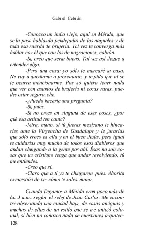 Gabriel Cebrián


        -Conozco un indio viejo, aquí en Mérida, que
se la pasa hablando pendejadas de los naguales y de
toda esa mierda de brujería. Tal vez te convenga más
hablar con él que con los de migraciones, cabrón.
        -Sí, creo que sería bueno. Tal vez así llegue a
entender algo.
        -Pero una cosa: yo sólo te marcaré la casa.
No voy a quedarme a presentarte, y te pido que ni se
te ocurra mencionarme. Pos no quiero tener nada
que ver con asuntos de brujería ni cosas raras, pue-
des estar seguro, che.
        -¿Puedo hacerte una pregunta?
        -Sí, pues.
        -Si no crees en ninguna de esas cosas, ¿por
qué esa actitud tan cauta?
        -Mira, mano, si tú fueras mexicano te hinca-
rías ante la Virgencita de Guadalupe y le jurarías
que sólo crees en ella y en el buen Jesús, pero igual
te cuidarías muy mucho de todos esos diableros que
andan chingando a la gente por ahí. Ésas no son co-
sas que un cristiano tenga que andar revolviendo, tú
me entiendes.
        -Creo que sí.
        -Claro que a ti ya te chingaron, pues. Ahorita
es cuestión de ver cómo te sales, mano.

         Cuando llegamos a Mérida eran poco más de
las 3 a.m., según el reloj de Juan Carlos. Me encon-
tré observando una ciudad baja, de casas antiguas y
muchas de ellas de un estilo que se me antojó colo-
nial, si bien no conozco nada de cuestiones arquitec-
128
 