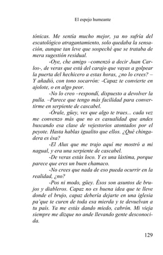 El espejo humeante


tónicas. Me sentía mucho mejor, ya no sufría del
escatológico atragantamiento, solo quedaba la sensa-
ción, aunque tan leve que sospeché que se trataba de
mera sugestión residual.
        -Oye, che amigo –comenzó a decir Juan Car-
los-, de veras que está del carajo que vayas a golpear
la puerta del hechicero a estas horas, ¿no lo crees? –
Y añadió, con tono socarrón: -Capaz te convierte en
ajolote, o en algo peor.
        -No lo creo –respondí, dispuesto a devolver la
pulla. –Parece que tengo más facilidad para conver-
tirme en serpiente de cascabel.
        -Órale, güey, ves que algo te traes... cada vez
me convenzo más que no es casualidad que andes
buscando esa clase de vejestorios atontados por el
peyote. Hasta hablas igualito que ellos. ¿Qué chinga-
dera es ésa?
        -El Alux que me trajo aquí me mostró a mi
nagual, y era una serpiente de cascabel.
        -De veras estás loco. Y es una lástima, porque
parece que eres un buen chamaco.
        -No crees que nada de eso pueda ocurrir en la
realidad, ¿no?
        -Pos ni modo, güey. Ésos son asuntos de bru-
jos y diableros. Capaz no es buena idea que te lleve
donde el brujo, capaz debería dejarte en una iglesia
pa’que te curen de toda esa mierda y te devuelvan a
tu país. Ya me estás dando miedo, cabrón. Mi vieja
siempre me dizque no ande llevando gente desconoci-
da.

                                                   129
 