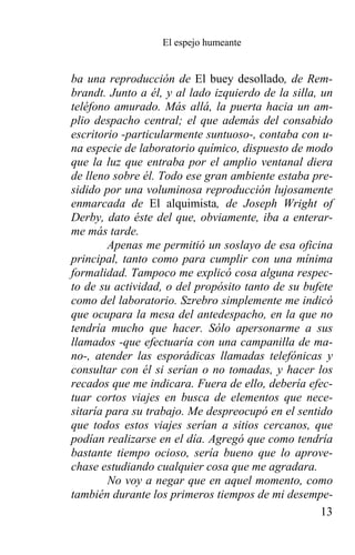 El espejo humeante


ba una reproducción de El buey desollado, de Rem-
brandt. Junto a él, y al lado izquierdo de la silla, un
teléfono amurado. Más allá, la puerta hacia un am-
plio despacho central; el que además del consabido
escritorio -particularmente suntuoso-, contaba con u-
na especie de laboratorio químico, dispuesto de modo
que la luz que entraba por el amplio ventanal diera
de lleno sobre él. Todo ese gran ambiente estaba pre-
sidido por una voluminosa reproducción lujosamente
enmarcada de El alquimista, de Joseph Wright of
Derby, dato éste del que, obviamente, iba a enterar-
me más tarde.
        Apenas me permitió un soslayo de esa oficina
principal, tanto como para cumplir con una mínima
formalidad. Tampoco me explicó cosa alguna respec-
to de su actividad, o del propósito tanto de su bufete
como del laboratorio. Szrebro simplemente me indicó
que ocupara la mesa del antedespacho, en la que no
tendría mucho que hacer. Sólo apersonarme a sus
llamados -que efectuaría con una campanilla de ma-
no-, atender las esporádicas llamadas telefónicas y
consultar con él si serían o no tomadas, y hacer los
recados que me indicara. Fuera de ello, debería efec-
tuar cortos viajes en busca de elementos que nece-
sitaría para su trabajo. Me despreocupó en el sentido
que todos estos viajes serían a sitios cercanos, que
podían realizarse en el día. Agregó que como tendría
bastante tiempo ocioso, sería bueno que lo aprove-
chase estudiando cualquier cosa que me agradara.
        No voy a negar que en aquel momento, como
también durante los primeros tiempos de mi desempe-
                                                     13
 