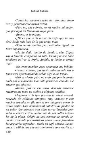 Gabriel Cebrián


        -Todas las madres suelen dar consejos como
ése, y generalmente tienen razón.
        -Pero no, che cabrón, no mi madre, mi mujer,
que por aquí les llamamos vieja, pues.
        -Bueno, es lo mismo.
        -¿Dices que es lo mismo la vieja que la ma-
dre? Estás más loco de lo que creía, pues.
        -Sólo en ese sentido; pero está bien, igual, no
tiene importancia.
        -Me ha dado tantito de hambre, che. Capaz
voy a hacerte compañía un rato, hasta que sea hora
prudente pa’ver al brujo. Ándale, te invito a comer
algo.
        -No tengo hambre, pero aceptaría una bebida.
        -Vamos, cabrón, que quién sabe cuándo vas a
tener otra oportunidad de echar algo a tus tripas.
        -Eso es cierto, pero no creo que pueda comer
nada por el momento. Con sólo pensar en comida, me
vuelven las náuseas.
        -Bueno, pos en ese caso, deberás mirarme
mientras me tomo un atolito y algunas tortillas.
        Llegamos a lo que parecía la plaza central,
rodeada de edificios antiguos, muy vistosos y con
muchas arcadas en fila que se me antojaron como de
estilo árabe. Una monumental catedral de piedra de
un color tipo arenisco con altas torres laterales pre-
sidía el centro cívico. Sobre una de las calles latera-
les de la plaza, debajo de una especie de vereda te-
chada sostenida por artísticos pilares –que formaban
las arquerías referidas-, había un café abierto. La no-
che era cálida, así que nos sentamos a una mesita ex-
130
 