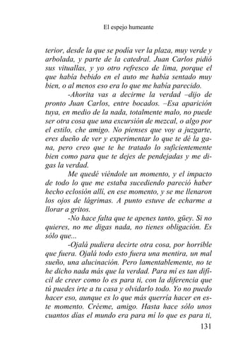 El espejo humeante


terior, desde la que se podía ver la plaza, muy verde y
arbolada, y parte de la catedral. Juan Carlos pidió
sus vituallas, y yo otro refresco de lima, porque el
que había bebido en el auto me había sentado muy
bien, o al menos eso era lo que me había parecido.
        -Ahorita vas a decirme la verdad –dijo de
pronto Juan Carlos, entre bocados. –Esa aparición
tuya, en medio de la nada, totalmente malo, no puede
ser otra cosa que una excursión de mezcal, o algo por
el estilo, che amigo. No pienses que voy a juzgarte,
eres dueño de ver y experimentar lo que te dé la ga-
na, pero creo que te he tratado lo suficientemente
bien como para que te dejes de pendejadas y me di-
gas la verdad.
        Me quedé viéndole un momento, y el impacto
de todo lo que me estaba sucediendo pareció haber
hecho eclosión allí, en ese momento, y se me llenaron
los ojos de lágrimas. A punto estuve de echarme a
llorar a gritos.
        -No hace falta que te apenes tanto, güey. Si no
quieres, no me digas nada, no tienes obligación. Es
sólo que...
        -Ojalá pudiera decirte otra cosa, por horrible
que fuera. Ojalá todo esto fuera una mentira, un mal
sueño, una alucinación. Pero lamentablemente, no te
he dicho nada más que la verdad. Para mí es tan difí-
cil de creer como lo es para ti, con la diferencia que
tú puedes irte a tu casa y olvidarlo todo. Yo no puedo
hacer eso, aunque es lo que más querría hacer en es-
te momento. Créeme, amigo. Hasta hace sólo unos
cuantos días el mundo era para mí lo que es para ti,
                                                   131
 