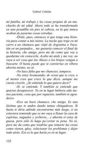 Gabriel Cebrián


mi familia, mi trabajo y las cosas propias de un mu-
chacho de mi edad. Ahora todo se ha transformado
en una pesadilla sin pies ni cabeza, en la que nunca
acaban de pasarme cosas extrañas.
        -Órale, pues, entonces sí que tengo una histo-
ria para contar a mis nietos. La noche que traje en mi
carro a un chamaco que viajó de Argentina a Yuca-
tán en un parpadeo... me gustaría conocer el final de
tu historia, che amigo, pero me da como que voy a
quedarme sin conocerla. Acabo mi atole y me voy, no
vaya a ser cosa que los Aluxes o los brujos vengan a
buscarte. O hasta puede que te conviertas en víbora
ahorita mismo, no sé.
        -No hace falta que me chancees, tampoco.
        -No estoy bromeando; de veras que te creo, o
al menos creo que crees lo que dices, aunque me
cueste creerlo. ¿Se entiende lo que quiero decir?
        -Sí, se entiende. Y también se entiende que
quieras desaparecer. Yo en tu lugar hubiera sido me-
nos paciente, cosa que por supuesto, también te agra-
dezco.
        -Eres un buen chamaco, che amigo. Es una
lástima que te anden dando tantas chingaderas. Si
hasta te diría adónde encontrarme más luego, si no
estuviera temiendo que se me vaya a llenar la casa de
espíritus, naguales y yerberos... y ahorita sí estoy de
guasa, pero sólo lo hago pa’cortar tu pena. No sé,
pero me da como que tendrías que tomarte las cosas
como vienen, güey, solucionar los problemas y dejar
todo atrás. Eso es lo que haría yo en tu lugar.

132
 