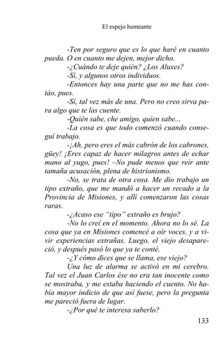 El espejo humeante


        -Ten por seguro que es lo que haré en cuanto
pueda. O en cuanto me dejen, mejor dicho.
        -¿Cuándo te deje quién? ¿Los Aluxes?
        -Sí, y algunos otros individuos.
        -Entonces hay una parte que no me has con-
táo, pues.
        -Sí, tal vez más de una. Pero no creo sirva pa-
ra algo que te las cuente.
        -Quién sabe, che amigo, quien sabe...
        -La cosa es que todo comenzó cuando conse-
guí trabajo.
        -¡Ah, pero eres el más cabrón de los cabrones,
güey! ¡Eres capaz de hacer milagros antes de echar
mano al yugo, pues! –No pude menos que reír ante
tamaña acusación, plena de histrionismo.
        -No, se trata de otra cosa. Me dio trabajo un
tipo extraño, que me mandó a hacer un recado a la
Provincia de Misiones, y allí comenzaron las cosas
raras.
        -¿Acaso ese “tipo” extraño es brujo?
        -No lo creí en el momento. Ahora no lo sé. La
cosa que ya en Misiones comencé a oír voces, y a vi-
vir experiencias extrañas. Luego, el viejo desapare-
ció, y después pasó lo que ya te conté.
        -¿Y cómo dices que se llama, ese viejo?
        Una luz de alarma se activó en mi cerebro.
Tal vez el Juan Carlos ése no era tan inocente como
se mostraba, y me estaba haciendo el cuento. No ha-
bía mayor indicio de que así fuese, pero la pregunta
me pareció fuera de lugar.
        -¿Por qué te interesa saberlo?
                                                   133
 