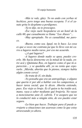El espejo humeante


        -Más te vale, güey. Yo no ando con yerbas ni
hechizos, pero tengo una buena escopeta. Y si el za-
nate grita lo desplumo a perdigones.
        -Ya te dije, no te preocupes.
        -Ése viejo suele hospedarse en un hotel de la
calle 60, que casualmente se llama “Los Aluxes”...
        -Muy apropiado. No es casualidad, me pare-
ce.
        -Bueno, como sea. Igual, no le hace. La cosa
es que a veces me contrata pa’que lo lleve con mi ca-
rro a lugares medio raros, por eso me acuerdo.
        -¿A qué lugares?
        -A lugares donde nadie se apea, puedes cre-
erlo. Me hacía detenerme en la mitad de la nada, en-
tre acá y Quintana Roo, en lugares como el que tú a-
pareciste... y se quedaba allí, yo no tenía que espe-
rarlo. ¡Mierda, ahorita que lo pienso, siempre había
algún cenote cerca!
        -Se trata de él, sin duda.
        -Yo pensaba que era un antropólogo, o alguno
que quería ir por ahí a hablar con los campesinos, a
hacer tarea social, que le dicen. Ahorita entiendo,
pues. Ese viejo es brujo. Es él quien te ha traído acá,
mano, vaya a saber mediante qué brujería. No vayas
a mencionarme ante él, cabrón. Y te aseguro que no
lo conduciré más a ningún sitio, de eso puedes estar
seguro.
        -Lo bien que haces. Trabajar para él puede a-
rrojarte a situaciones tan azarosas como la que estoy
atravesando yo ahora.

                                                   135
 