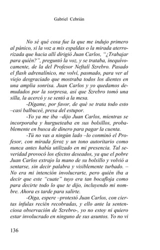 Gabriel Cebrián




         No sé qué cosa fue la que me indujo primero
al pánico, si la voz a mis espaldas o la mirada aterro-
rizada que hacia allí dirigió Juan Carlos, “¿Trabajar
para quién?”, preguntó la voz, y se trataba, inequívo-
camente, de la del Profesor Neftalí Szrebro. Pasado
el flash adrenalínico, me volví, pasmado, para ver al
viejo desgraciado que mostraba todos los dientes en
una amplia sonrisa. Juan Carlos y yo quedamos de-
mudados por la sorpresa, así que Szrebro tomó una
silla, la acercó y se sentó a la mesa.
         -Dígame, por favor, de qué se trata todo esto
–casi balbuceé, presa del estupor.
         -Yo ya me iba –dijo Juan Carlos, mientras se
incorporaba y hurgueteaba en sus bolsillos, proba-
blemente en busca de dinero para pagar la cuenta.
         -Tú no vas a ningún lado –lo conminó el Pro-
fesor, con mirada feroz y un tono autoritario como
nunca antes había utilizado en mi presencia. Tal se-
veridad provocó los efectos deseados, ya que el pobre
Juan Carlos extrajo la mano de su bolsillo y volvió a
sentarse, sin decir palabra y visiblemente turbado. –
No era mi intención involucrarte, pero quién iba a
decir que este “cuate” tuyo era tan bocafloja como
para decirte todo lo que te dijo, incluyendo mi nom-
bre. Ahora es tarde para salirte.
         -Oiga, espere –protestó Juan Carlos, con cier-
tas ínfulas recién recobradas, y ello ante la senten-
ciosa observación de Szrebro-, yo no estoy ni quiero
estar involucrado en ninguno de sus asuntos. Yo no vi

136
 