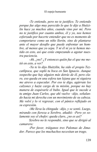 El espejo humeante


        -Te entiendo, pero no te justifico. Te entiendo
porque fue algo muy parecido lo que le dije a Huitzi-
lin hace ya muchos años, cuando vino por mí. Pero
no te justifico por cuanto ambos, él y yo, nos hemos
esforzado por hacerte entender que no es momento de
comportarse como un niño llorón, sino de plantarse
ante el mayor desafío que puede enfrentar un hom-
bre, al menos que yo sepa. Y ni él ni yo te hemos me-
tido en esto, así que estás empezando a agotar nues-
tra paciencia.
        -Ah, ¿no? ¿Y entonces quién fue el que me me-
tió en esto, a ver?
        -Ya te lo dijo Huitzilin, ha sido el propio Tez-
catlipoca, que sopló tu boca en San Ignacio. Aunque
sospecho que hay alguien más detrás de él, pero cla-
ro, eso queda en una esfera tan lejana que ni siquiera
me atrevo a especular. Por eso te digo, agárrate los
calzones y hazte cargo de tu misión, porque no hay
manera de esquivarle el bulto. Igual que le sucede a
tu amigo Juan Carlos, que ahí vuelve –dijo, señalan-
do hacia mi derecha con un movimiento de su cabeza.
Me volví y lo vi regresar, con el pánico reflejado en
su expresión.
        -Me lleva la chingada –dijo, y se sentó. Luego,
mirando con fiereza a Szrebro, añadió: -Pero yo so-
lamente soy el chofer; queda claro, ¿no es así?
        Szrebro no le respondió, sino que se dirigió al
camarero:
        -Por favor, tráiganos tres Palomas de Jima-
dor. Parece que los muchachos necesitan un trago.

                                                    139
 