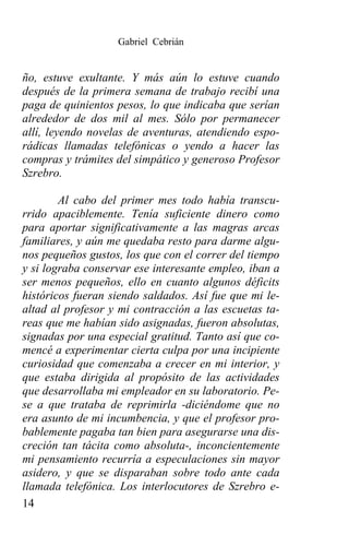 Gabriel Cebrián


ño, estuve exultante. Y más aún lo estuve cuando
después de la primera semana de trabajo recibí una
paga de quinientos pesos, lo que indicaba que serían
alrededor de dos mil al mes. Sólo por permanecer
allí, leyendo novelas de aventuras, atendiendo espo-
rádicas llamadas telefónicas o yendo a hacer las
compras y trámites del simpático y generoso Profesor
Szrebro.

        Al cabo del primer mes todo había transcu-
rrido apaciblemente. Tenía suficiente dinero como
para aportar significativamente a las magras arcas
familiares, y aún me quedaba resto para darme algu-
nos pequeños gustos, los que con el correr del tiempo
y si lograba conservar ese interesante empleo, iban a
ser menos pequeños, ello en cuanto algunos déficits
históricos fueran siendo saldados. Así fue que mi le-
altad al profesor y mi contracción a las escuetas ta-
reas que me habían sido asignadas, fueron absolutas,
signadas por una especial gratitud. Tanto así que co-
mencé a experimentar cierta culpa por una incipiente
curiosidad que comenzaba a crecer en mi interior, y
que estaba dirigida al propósito de las actividades
que desarrollaba mi empleador en su laboratorio. Pe-
se a que trataba de reprimirla -diciéndome que no
era asunto de mi incumbencia, y que el profesor pro-
bablemente pagaba tan bien para asegurarse una dis-
creción tan tácita como absoluta-, inconcientemente
mi pensamiento recurría a especulaciones sin mayor
asidero, y que se disparaban sobre todo ante cada
llamada telefónica. Los interlocutores de Szrebro e-
14
 