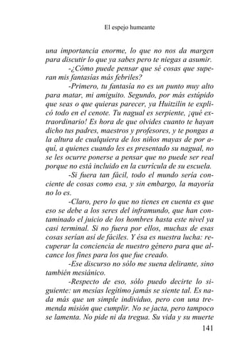 El espejo humeante


una importancia enorme, lo que no nos da margen
para discutir lo que ya sabes pero te niegas a asumir.
        -¿Cómo puede pensar que sé cosas que supe-
ran mis fantasías más febriles?
        -Primero, tu fantasía no es un punto muy alto
para matar, mi amiguito. Segundo, por más estúpido
que seas o que quieras parecer, ya Huitzilin te expli-
có todo en el cenote. Tu nagual es serpiente, ¡qué ex-
traordinario! Es hora de que olvides cuanto te hayan
dicho tus padres, maestros y profesores, y te pongas a
la altura de cualquiera de los niños mayas de por a-
quí, a quienes cuando les es presentado su nagual, no
se les ocurre ponerse a pensar que no puede ser real
porque no está incluido en la currícula de su escuela.
        -Si fuera tan fácil, todo el mundo sería con-
ciente de cosas como esa, y sin embargo, la mayoría
no lo es.
        -Claro, pero lo que no tienes en cuenta es que
eso se debe a los seres del inframundo, que han con-
taminado el juicio de los hombres hasta este nivel ya
casi terminal. Si no fuera por ellos, muchas de esas
cosas serían así de fáciles. Y ésa es nuestra lucha: re-
cuperar la conciencia de nuestro género para que al-
cance los fines para los que fue creado.
        -Ese discurso no sólo me suena delirante, sino
también mesiánico.
        -Respecto de eso, sólo puedo decirte lo si-
guiente: un mesías legítimo jamás se siente tal. Es na-
da más que un simple individuo, pero con una tre-
menda misión que cumplir. No se jacta, pero tampoco
se lamenta. No pide ni da tregua. Su vida y su muerte
                                                    141
 