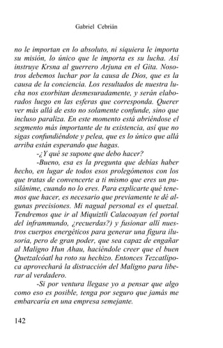 Gabriel Cebrián


no le importan en lo absoluto, ni siquiera le importa
su misión, lo único que le importa es su lucha. Así
instruye Krsna al guerrero Arjuna en el Gita. Noso-
tros debemos luchar por la causa de Dios, que es la
causa de la conciencia. Los resultados de nuestra lu-
cha nos exorbitan desmesuradamente, y serán elabo-
rados luego en las esferas que corresponda. Querer
ver más allá de esto no solamente confunde, sino que
incluso paraliza. En este momento está abriéndose el
segmento más importante de tu existencia, así que no
sigas confundiéndote y pelea, que es lo único que allá
arriba están esperando que hagas.
        -¿Y qué se supone que debo hacer?
        -Bueno, esa es la pregunta que debías haber
hecho, en lugar de todos esos prolegómenos con los
que tratas de convencerte a ti mismo que eres un pu-
silánime, cuando no lo eres. Para explicarte qué tene-
mos que hacer, es necesario que previamente te dé al-
gunas precisiones. Mi nagual personal es el quetzal.
Tendremos que ir al Miquiztli Calacoayan (el portal
del inframmundo, ¿recuerdas?) y fusionar allí nues-
tros cuerpos energéticos para generar una figura ilu-
soria, pero de gran poder, que sea capaz de engañar
al Maligno Hun Ahau, haciéndole creer que el buen
Quetzalcóatl ha roto su hechizo. Entonces Tezcatlipo-
ca aprovechará la distracción del Maligno para libe-
rar al verdadero.
        -Si por ventura llegase yo a pensar que algo
como eso es posible, tenga por seguro que jamás me
embarcaría en una empresa semejante.

142
 