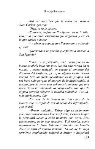 El espejo humeante


        -Tal vez necesites que te convenza como a
Juan Carlos, ¿es eso?
        -Oiga, ni se le ocurra.
        -Entonces, déjate de lloriqueos, ya te lo dije.
Eso es lo que están esperando que hagamos, y eso es
lo que vamos a hacer.
        -¿Y cómo se supone que llevaremos a cabo al-
go así?
        -¿Recuerdas la poción que fuiste a buscar a
San Ignacio?

       Nomás oí su pregunta, sentí como que un a-
bismo se abría bajo mis pies. No era una rareza en sí
misma, y menos teniendo en cuenta el contexto del
discurso del Profesor; pero por alguna razón desco-
nocida, tuvo un efecto devastador en mi psiquis. Tal
vez haya sido porque, al margen de lo disparatado, el
asunto parecía tener una coherencia interna que una
parte de mí no solamente lo comprendía, sino que de
alguna extraña manera lo hallaba plausible. Casi in-
voluntariamente, dije:
       -Esa mierda lo lleva a uno tan cerca de la
muerte que es capaz de ver al señor del inframundo,
¿no es así?
       -¡Bravo, amiguito! Existe algo en tu interior
que está comenzando a hacerse fuerte, y eso es lo que
te permitirá llevar a cabo tu lucha con éxito. Eso,
exactamente, es lo que sucederá. Y si resulta, como
seguramente lo hará, habremos ganado una batalla
decisiva para el mundo humano. La luz de la vieja
serpiente emplumada volverá a brillar y despejará
                                                  143
 