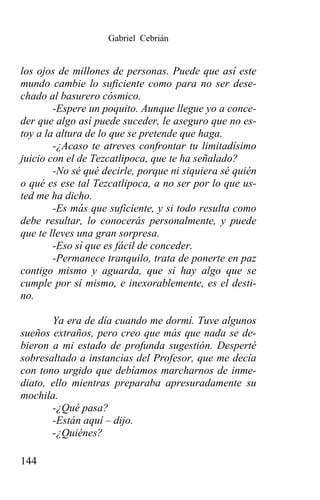 Gabriel Cebrián


los ojos de millones de personas. Puede que así este
mundo cambie lo suficiente como para no ser dese-
chado al basurero cósmico.
        -Espere un poquito. Aunque llegue yo a conce-
der que algo así puede suceder, le aseguro que no es-
toy a la altura de lo que se pretende que haga.
        -¿Acaso te atreves confrontar tu limitadísimo
juicio con el de Tezcatlipoca, que te ha señalado?
        -No sé qué decirle, porque ni siquiera sé quién
o qué es ese tal Tezcatlipoca, a no ser por lo que us-
ted me ha dicho.
        -Es más que suficiente, y si todo resulta como
debe resultar, lo conocerás personalmente, y puede
que te lleves una gran sorpresa.
        -Eso sí que es fácil de conceder.
        -Permanece tranquilo, trata de ponerte en paz
contigo mismo y aguarda, que si hay algo que se
cumple por sí mismo, e inexorablemente, es el desti-
no.

       Ya era de día cuando me dormí. Tuve algunos
sueños extraños, pero creo que más que nada se de-
bieron a mi estado de profunda sugestión. Desperté
sobresaltado a instancias del Profesor, que me decía
con tono urgido que debíamos marcharnos de inme-
diato, ello mientras preparaba apresuradamente su
mochila.
       -¿Qué pasa?
       -Están aquí – dijo.
       -¿Quiénes?

144
 