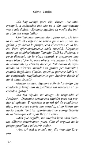 Gabriel Cebrián


        -No hay tiempo para eso, Eliseo –me inte-
rrumpió, a sabiendas que iba yo a dar nuevamente
voz a mis dudas. –Estamos metidos en medio del bai-
le, sólo nos resta bailar.
        Continuamos caminando a paso vivo. De tan-
to en tanto el Profesor se volvía para ver si nos se-
guían, y yo hacía lo propio, con el corazón en la bo-
ca. Pero afortunadamente nada sucedió. Llegamos
hasta un establecimiento llamado Café La Habana, a
poca distancia de la plaza central, y ocupamos una
mesa bien al fondo, para ofrecernos menos a la vista
de transeúntes y clientes del café. Estábamos desayu-
nando en silencio, sumidos en graves pensamientos,
cuando llegó Juan Carlos, quien al parecer había si-
do convocado telefónicamente por Szrebro desde el
hotel antes de salir.
        -Bueno, cuates, díganme adónde los tengo que
conducir y luego nos despedimos sin rencores ni re-
cuerdos, ¿okay?
        -No tan rápido, mi amigo –le respondió el
Profesor. –Debemos actuar con rapidez pero sin per-
der el aplomo. Y respecto a tu rol (el de conductor,
digo, que parece caerte tan pesado), si no fueras tan
necio quizás tendrías oportunidad de enorgullecerte
de la tarea que estás por llevar a cabo.
        -Más que orgullo, me caerían bien unos cuan-
tos dólares americanos, pues. Con el orgullo no le
pongo gasolina a mi carro, señor.
        -Ves, así está el mundo hoy día –me dijo Szre-
bro.

146
 