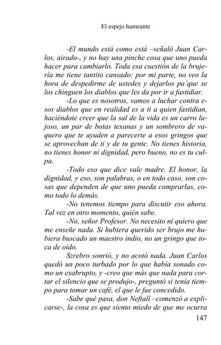 El espejo humeante


         -El mundo está como está –señaló Juan Car-
los, airado-, y no hay una pinche cosa que uno pueda
hacer para cambiarlo. Toda esa cuestión de la bruje-
ría me tiene tantito cansado; por mi parte, no veo la
hora de despedirme de ustedes y dejarlos pa’que se
los chinguen los diablos que les da por ir a fastidiar.
         -Lo que es nosotros, vamos a luchar contra e-
sos diablos que en realidad es a ti a quien fastidian,
haciéndote creer que la sal de la vida es un carro lu-
joso, un par de botas texanas y un sombrero de va-
quero que te ayuden a parecerte a esos gringos que
se aprovechan de ti y de tu gente. No tienes historia,
no tienes honor ni dignidad, pero bueno, no es tu cul-
pa.
         -Todo eso que dice vale madre. El honor, la
dignidad, y eso, son palabras, o en todo caso, son co-
sas que dependen de que uno pueda comprarlas, co-
mo todo lo demás.
         -No tenemos tiempo para discutir eso ahora.
Tal vez en otro momento, quién sabe.
         -No, señor Profesor. No necesito ni quiero que
me enseñe nada. Si hubiera querido ser brujo me hu-
biera buscado un maestro indio, no un gringo que to-
ca de oído.
         Szrebro sonrió, y no acotó nada. Juan Carlos
quedó un poco turbado por lo que había sonado co-
mo un exabrupto, y -creo que más que nada para cor-
tar el silencio que se produjo-, preguntó si tenía tiem-
po para tomar un café, el que le fue concedido.
         -Sabe qué pasa, don Neftalí –comenzó a expli-
carse-, la cosa es que siento miedo de que me ocurra
                                                     147
 