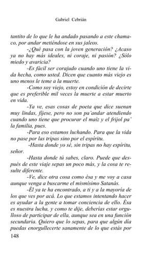 Gabriel Cebrián


tantito de lo que le ha andado pasando a este chama-
co, por andar metiéndose en sus jaleos.
        -¿Qué pasa con la joven generación? ¿Acaso
ya no hay más ideales, ni coraje, ni pasión? ¿Sólo
miedo y avaricia?
        -Es fácil ser corajudo cuando uno tiene la vi-
da hecha, como usted. Dicen que cuanto más viejo es
uno menos le teme a la muerte.
        -Como soy viejo, estoy en condición de decirte
que es preferible mil veces la muerte a estar muerto
en vida.
        -Ya ve, esas cosas de poeta que dice suenan
muy lindas, fíjese, pero no son pa’andar atendiendo
cuando uno tiene que procurar el maíz y el frijol pa’
la familia, pues.
        -Para eso estamos luchando. Para que la vida
no pase por las tripas sino por el espíritu.
         -Hasta donde yo sé, sin tripas no hay espíritu,
señor.
        -Hasta donde tú sabes, claro. Puede que des-
pués de este viaje sepas un poco más, y la cosa te re-
sulte diferente.
        -Ve, dice otra cosa como ésa y me voy a casa
aunque venga a buscarme el mismísimo Satanás.
        -Él ya te ha encontrado, a ti y a la mayoría de
los que ves por acá. Lo que estamos intentando hacer
es ayudar a la gente a tomar conciencia de ello. Ésa
es nuestra lucha, y como te dije, deberías estar orgu-
lloso de participar de ella, aunque sea en una función
secundaria. Quiero que lo sepas, para que algún día
puedas enorgullecerte sanamente de lo que estás por
148
 
