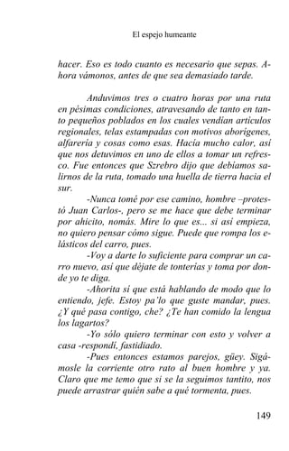El espejo humeante


hacer. Eso es todo cuanto es necesario que sepas. A-
hora vámonos, antes de que sea demasiado tarde.

        Anduvimos tres o cuatro horas por una ruta
en pésimas condiciones, atravesando de tanto en tan-
to pequeños poblados en los cuales vendían artículos
regionales, telas estampadas con motivos aborígenes,
alfarería y cosas como esas. Hacía mucho calor, así
que nos detuvimos en uno de ellos a tomar un refres-
co. Fue entonces que Szrebro dijo que debíamos sa-
lirnos de la ruta, tomado una huella de tierra hacia el
sur.
        -Nunca tomé por ese camino, hombre –protes-
tó Juan Carlos-, pero se me hace que debe terminar
por ahicito, nomás. Mire lo que es... si así empieza,
no quiero pensar cómo sigue. Puede que rompa los e-
lásticos del carro, pues.
        -Voy a darte lo suficiente para comprar un ca-
rro nuevo, así que déjate de tonterías y toma por don-
de yo te diga.
        -Ahorita sí que está hablando de modo que lo
entiendo, jefe. Estoy pa’lo que guste mandar, pues.
¿Y qué pasa contigo, che? ¿Te han comido la lengua
los lagartos?
        -Yo sólo quiero terminar con esto y volver a
casa -respondí, fastidiado.
        -Pues entonces estamos parejos, güey. Sigá-
mosle la corriente otro rato al buen hombre y ya.
Claro que me temo que si se la seguimos tantito, nos
puede arrastrar quién sabe a qué tormenta, pues.

                                                   149
 