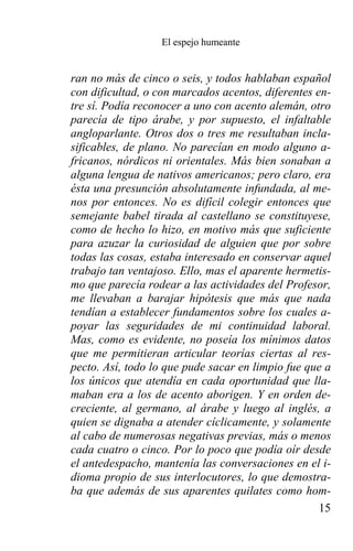 El espejo humeante


ran no más de cinco o seis, y todos hablaban español
con dificultad, o con marcados acentos, diferentes en-
tre sí. Podía reconocer a uno con acento alemán, otro
parecía de tipo árabe, y por supuesto, el infaltable
angloparlante. Otros dos o tres me resultaban incla-
sificables, de plano. No parecían en modo alguno a-
fricanos, nórdicos ni orientales. Más bien sonaban a
alguna lengua de nativos americanos; pero claro, era
ésta una presunción absolutamente infundada, al me-
nos por entonces. No es difícil colegir entonces que
semejante babel tirada al castellano se constituyese,
como de hecho lo hizo, en motivo más que suficiente
para azuzar la curiosidad de alguien que por sobre
todas las cosas, estaba interesado en conservar aquel
trabajo tan ventajoso. Ello, mas el aparente hermetis-
mo que parecía rodear a las actividades del Profesor,
me llevaban a barajar hipótesis que más que nada
tendían a establecer fundamentos sobre los cuales a-
poyar las seguridades de mi continuidad laboral.
Mas, como es evidente, no poseía los mínimos datos
que me permitieran articular teorías ciertas al res-
pecto. Así, todo lo que pude sacar en limpio fue que a
los únicos que atendía en cada oportunidad que lla-
maban era a los de acento aborigen. Y en orden de-
creciente, al germano, al árabe y luego al inglés, a
quien se dignaba a atender cíclicamente, y solamente
al cabo de numerosas negativas previas, más o menos
cada cuatro o cinco. Por lo poco que podía oír desde
el antedespacho, mantenía las conversaciones en el i-
dioma propio de sus interlocutores, lo que demostra-
ba que además de sus aparentes quilates como hom-
                                                    15
 