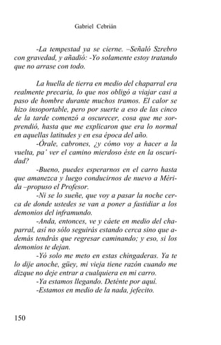 Gabriel Cebrián


       -La tempestad ya se cierne. –Señaló Szrebro
con gravedad, y añadió: -Yo solamente estoy tratando
que no arrase con todo.

        La huella de tierra en medio del chaparral era
realmente precaria, lo que nos obligó a viajar casi a
paso de hombre durante muchos tramos. El calor se
hizo insoportable, pero por suerte a eso de las cinco
de la tarde comenzó a oscurecer, cosa que me sor-
prendió, hasta que me explicaron que era lo normal
en aquellas latitudes y en esa época del año.
        -Órale, cabrones, ¿y cómo voy a hacer a la
vuelta, pa’ ver el camino mierdoso éste en la oscuri-
dad?
        -Bueno, puedes esperarnos en el carro hasta
que amanezca y luego conducirnos de nuevo a Méri-
da –propuso el Profesor.
        -Ni se lo sueñe, que voy a pasar la noche cer-
ca de donde ustedes se van a poner a fastidiar a los
demonios del inframundo.
        -Anda, entonces, ve y cáete en medio del cha-
parral, así no sólo seguirás estando cerca sino que a-
demás tendrás que regresar caminando; y eso, si los
demonios te dejan.
        -Yó solo me meto en estas chingaderas. Ya te
lo dije anoche, güey, mi vieja tiene razón cuando me
dizque no deje entrar a cualquiera en mi carro.
        -Ya estamos llegando. Deténte por aquí.
        -Estamos en medio de la nada, jefecito.


150
 