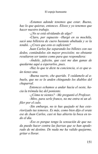 El espejo humeante


        -Estamos adonde tenemos que estar. Bueno,
haz lo que quieras, entonces. Eliseo y yo tenemos que
hacer nuestro trabajo.
        -¿No se está olvidando de algo?
        -Claro, por supuesto –Hurgó en su mochila,
sacó una billetera de cuero bastante abultada y se la
tendió. -¿Crees que esto es suficiente?
        Juan Carlos fue separando los billetes con sus
dedos, contándolos sin mayor precisión; no obstante
resultaron ser tantos como para que respondiera:
        -Ándele, jefecito, que casi me dan ganas de
quedarme aquí a esperarlos, pues.
        -Haz lo que te dicte tu conciencia, si es que a-
ún tienes una.
        -Buena suerte, che querido. Y cuídamelo al a-
buelo, que no se lo anden chingando los diablos del
chaparral.
        Entonces echamos a andar hacia el oeste, ha-
cia la trémula luz del poniente.
        -¿Cómo te sientes? –Me preguntó el Profesor.
        -Mire, para serle franco, no me entra ni un al-
filer por el culo.
        -Sin embargo, no te has quejado ni has exte-
riorizado tus temores. Es más, como bien dijo el orate
ese de Juan Carlos, casi ni has abierto la boca en to-
do el día.
        -Eso es porque tengo la sensación de que na-
da puedo hacer contra las fuerzas que se han apode-
rado de mi destino. De nada me ha valido quejarme,
gritar o llorar.

                                                    151
 