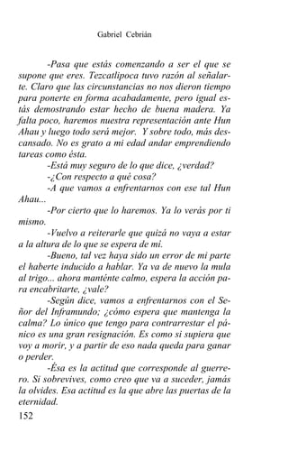 Gabriel Cebrián


        -Pasa que estás comenzando a ser el que se
supone que eres. Tezcatlipoca tuvo razón al señalar-
te. Claro que las circunstancias no nos dieron tiempo
para ponerte en forma acabadamente, pero igual es-
tás demostrando estar hecho de buena madera. Ya
falta poco, haremos nuestra representación ante Hun
Ahau y luego todo será mejor. Y sobre todo, más des-
cansado. No es grato a mi edad andar emprendiendo
tareas como ésta.
        -Está muy seguro de lo que dice, ¿verdad?
        -¿Con respecto a qué cosa?
        -A que vamos a enfrentarnos con ese tal Hun
Ahau...
        -Por cierto que lo haremos. Ya lo verás por ti
mismo.
        -Vuelvo a reiterarle que quizá no vaya a estar
a la altura de lo que se espera de mí.
        -Bueno, tal vez haya sido un error de mi parte
el haberte inducido a hablar. Ya va de nuevo la mula
al trigo... ahora manténte calmo, espera la acción pa-
ra encabritarte, ¿vale?
        -Según dice, vamos a enfrentarnos con el Se-
ñor del Inframundo; ¿cómo espera que mantenga la
calma? Lo único que tengo para contrarrestar el pá-
nico es una gran resignación. Es como si supiera que
voy a morir, y a partir de eso nada queda para ganar
o perder.
        -Ésa es la actitud que corresponde al guerre-
ro. Si sobrevives, como creo que va a suceder, jamás
la olvides. Esa actitud es la que abre las puertas de la
eternidad.
152
 