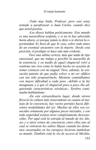 El espejo humeante


        -Todo muy lindo, Profesor, pero casi estoy
tentado a parafrasear a Juan Carlos, cuando dice
que usted poetiza.
        -Los dioses hablan poéticamente. Este mundo
es una maravillosa teofanía, y si no lo has advertido
hasta ahora, es porque jamás te diste o te dieron la o-
portunidad. Es hora de que lo veas, sobre todo antes
de un eventual encuentro con la muerte. Desde esta
posición, el prodigio se hace aún más evidente.
        Tuve una súbita certeza, más que nada de tipo
emocional, que me indujo a percibir la maravilla de
la existencia, y en medio de aquel chaparral volví a
sentirme tan vivo como lo había hecho en ocasión de
tomar contacto con mi nagual. Tuve, además, la sen-
sación patente de que podía volver a mi ser ofídico
con tan sólo proponérmelo. Mientras caminábamos
con mayor dificultad a cada paso –debido a la luz
menguante y a que el chaparral poco a poco iba ad-
quiriendo características selváticas-, Szrebro conti-
nuaba hablándome:
        -En este extraordinario lugar, donde otrora
floreció la cultura más trascendente en cuanto al ma-
nejo de la conciencia, hay varios portales hacia dife-
rentes modalidades del ser. Muchos de ellos son co-
nocidos solamente por algunos pocos iniciados, y con
toda seguridad existen otros completamente descono-
cidos. Por aquí está la entrada al mundo de los Alu-
xes y a otros reinos de conciencia, entre ellos uno al
cual se retiraron los sabios Mayas cuando los demo-
nios encarnados en los europeos hicieron tambalear
su mundo. También está la vía de acceso al Mictlán,
                                                   153
 