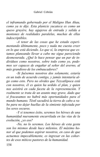 Gabriel Cebrián


el inframundo gobernado por el Maligno Hun Ahau,
como ya te dije. Esta planicie yucateca es como un
queso gruyére, hay agujeros de entrada y salida a
montones de realidades paralelas, muchas de ellas
indescriptibles.
        -A tenor de las cosas que he estado experi-
mentando últimamente, poco y nada me cuesta creer
en lo que está diciendo. Lo que sí, la empresa que es-
tamos planeando llevar a cabo me sigue pareciendo
desmesurada. ¿Qué le hace pensar que un par de in-
dividuos como nosotros, sobre todo como yo, pode-
mos ser capaces de engañar al señor del averno, al
más grandioso de los embaucadores?
        -Si fuésemos nosotros dos solamente, estaría
en un todo de acuerdo contigo, y jamás intentaría al-
go como esto. Pero no olvides que Tezcatlipoca está
con nosotros, él es quien ha urdido el plan, y quien
nos asistirá en cada faceta de la representación. Y
realmente se trata de un asunto muy grave, dado que
si fracasamos no habrá más oportunidades para el
mundo humano. Téotl sacudirá la tierra de cabo a ra-
bo para no dejar huellas de la simiente infectada por
los seres oscuros.
        -Y si tenemos éxito, seremos los héroes de una
humanidad nuevamente encarrilada en las vías de la
evolución, ¿es eso?
        -No, no lo seremos. Los héroes de esta gesta
son los mismos desde hace milenios. El máximo ho-
nor al que podemos aspirar nosotros, en caso de que
actuemos impecablemente, es ingresar en las cohor-
tes de esos míticos pastores de la humanidad.
154
 