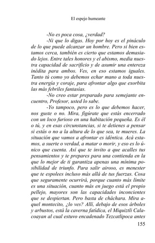 El espejo humeante


        -No es poca cosa, ¿verdad?
        -Ni que lo digas. Hoy por hoy es el pináculo
de lo que puede alcanzar un hombre. Pero si bien es-
tamos cerca, también es cierto que estamos demasia-
do lejos. Entre tales honores y el abismo, media nues-
tra capacidad de sacrificio y de asumir una entereza
inédita para ambos. Ves, en eso estamos iguales.
Tanto tú como yo debemos echar mano a toda nues-
tra energía y coraje, para afrontar algo que exorbita
las más febriles fantasías.
        -No creo estar preparado para semejante en-
cuentro, Profesor, usted lo sabe.
        -Yo tampoco, pero es lo que debemos hacer,
nos guste o no. Mira, figúrate que estás encerrado
con un loco furioso en una habitación pequeña. Es él
o tú, y en esas circunstancias, si te detienes a pensar
si estás o no a la altura de lo que sea, te mueres. La
situación que vamos a afrontar es idéntica. Acá esta-
mos, a suerte o verdad, a matar o morir, y eso es lo ú-
nico que cuenta. Así que te invito a que acalles tus
pensamientos y te prepares para una contienda en la
que lo mejor de ti garantiza apenas una mínima po-
sibilidad de triunfo. Para salir airoso, es menester
que te espolees incluso más allá de tus fuerzas. Cosa
que seguramente ocurrirá, porque cuanto más límite
es una situación, cuanto más en juego está el propio
pellejo, mayores son las capacidades inconcientes
que se despiertan. Pero basta de cháchara. Mira a-
quel montecito, ¿lo ves? Allí, debajo de esos árboles
y arbustos, está la caverna fatídica, el Miquiztli Cala-
coayan al cual estuvo encadenado Tezcatlipoca antes
                                                    155
 
