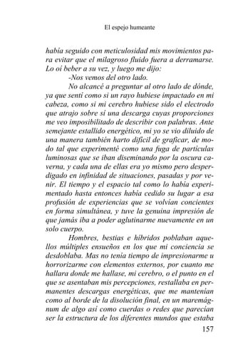 El espejo humeante


había seguido con meticulosidad mis movimientos pa-
ra evitar que el milagroso fluido fuera a derramarse.
Lo oí beber a su vez, y luego me dijo:
        -Nos vemos del otro lado.
        No alcancé a preguntar al otro lado de dónde,
ya que sentí como si un rayo hubiese impactado en mi
cabeza, como si mi cerebro hubiese sido el electrodo
que atrajo sobre sí una descarga cuyas proporciones
me veo imposibilitado de describir con palabras. Ante
semejante estallido energético, mi yo se vio diluido de
una manera también harto difícil de graficar, de mo-
do tal que experimenté como una fuga de partículas
luminosas que se iban diseminando por la oscura ca-
verna, y cada una de ellas era yo mismo pero desper-
digado en infinidad de situaciones, pasadas y por ve-
nir. El tiempo y el espacio tal como lo había experi-
mentado hasta entonces había cedido su lugar a esa
profusión de experiencias que se volvían concientes
en forma simultánea, y tuve la genuina impresión de
que jamás iba a poder aglutinarme nuevamente en un
solo cuerpo.
        Hombres, bestias e híbridos poblaban aque-
llos múltiples ensueños en los que mi conciencia se
desdoblaba. Mas no tenía tiempo de impresionarme u
horrorizarme con elementos externos, por cuanto me
hallara donde me hallase, mi cerebro, o el punto en el
que se asentaban mis percepciones, restallaba en per-
manentes descargas energéticas, que me mantenían
como al borde de la disolución final, en un maremág-
num de algo así como cuerdas o redes que parecían
ser la estructura de los diferentes mundos que estaba
                                                   157
 