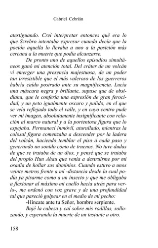 Gabriel Cebrián


atestiguando. Creí interpretar entonces qué era lo
que Szrebro intentaba expresar cuando decía que la
poción aquella lo llevaba a uno a la posición más
cercana a la muerte que podía alcanzarse.
        De pronto uno de aquellos episodios simultá-
neos ganó mi atención total. Del cráter de un volcán
vi emerger una presencia majestuosa, de un poder
tan irresistible que el más valeroso de los guerreros
habría caído postrado ante su magnificencia. Lucía
una máscara negra y brillante, supuse que de obsi-
diana, que le confería una expresión de gran feroci-
dad, y un peto igualmente oscuro y pulido, en el que
se veía reflejado todo el valle, y en cuyo centro pude
ver mi imagen, absolutamente insignificante con rela-
ción al marco natural y a la portentosa figura que lo
espejaba. Permanecí inmóvil, aturullado, mientras la
colosal figura comenzaba a descender por la ladera
del volcán, haciendo temblar el piso a cada paso y
generando un sonido como de truenos. No tuve dudas
de que se trataba de un dios, y pensé que se trataba
del propio Hun Ahau que venía a destruirme por mi
osadía de hollar sus dominios. Cuando estuvo a unos
veinte metros frente a mí -distancia desde la cual po-
día ya pisarme como a un insecto y que me obligaba
a flexionar al máximo mi cuello hacia atrás para ver-
lo-, me ordenó con voz grave y de una profundidad
tal que pareció golpear en el medio de mi pecho:
        -Híncate ante tu Señor, hombre serpiente.
        Bajé la cabeza y caí sobre mis rodillas, sollo-
zando, y esperando la muerte de un instante a otro.

158
 