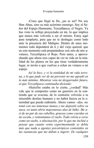 El espejo humeante


        -Crees que llegó tu fin, ¿no es así? No soy
Hun Ahau, sino su más acérrimo enemigo. Soy el Se-
ñor del Espejo Humeante, Tezcatlipoca, el Negro. Ya
has visto tu reflejo proyectado en mí, lo que implica
que nunca más volverás a ser el mismo. Estoy aquí
para templarte, para que no te deshagas como lodo
ante la presencia del Maligno. Dentro de unos mo-
mentos todo dependerá de ti y del viejo quetzal, que
en este momento está preparándose con otro de mis a-
vatares, Tezcatlipoca el Rojo. Pero antes, y aprove-
chando que ahora eres capaz de ver tu vida en la tota-
lidad de los planos en los que tiene verdaderamente
lugar, te invito a que vuelvas a echar un vistazo a mi
espejo.
        Así lo hice, y vi la totalidad de mi vida terre-
na, y lo que pude ver de mi porvenir no me agradó en
lo más mínimo. Mientras veía mi desgarrador futuro,
oí que Tezcatlipoca continuaba diciendo:
        -Huitzilin estaba en lo cierto, ¿verdad? Más
vale que te comportes como un guerrero en la con-
tienda que se avecina, de lo contrario volverás a tu
miserable destino humano y no habrá fuerza en la e-
ternidad que pueda redimirte. Ahora vamos –dijo, me
tomó con sus inmensas manos y me depositó sobre su
nuca, en tanto abría majestuosas alas de búho. Me a-
sí de un par de sus cabellos, gruesos como cuerdas en
mi escala, y remontamos el vuelo. Todo volvía a verse
como un sueño, o alucinación, por lo que me incliné a
pensar que cuanto venía experimentando se debía
más que nada a agentes psicotrópicos contenidos en
las sustancias que me daban a ingerir. De cualquier
                                                    159
 