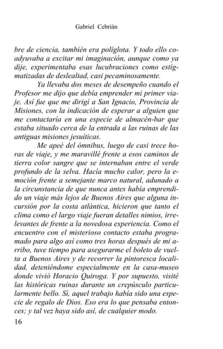 Gabriel Cebrián


bre de ciencia, también era políglota. Y todo ello co-
adyuvaba a excitar mi imaginación, aunque como ya
dije, experimentaba esas lucubraciones como estig-
matizadas de deslealtad, casi pecaminosamente.
        Ya llevaba dos meses de desempeño cuando el
Profesor me dijo que debía emprender mi primer via-
je. Así fue que me dirigí a San Ignacio, Provincia de
Misiones, con la indicación de esperar a alguien que
me contactaría en una especie de almacén-bar que
estaba situado cerca de la entrada a las ruinas de las
antiguas misiones jesuíticas.
        Me apeé del ómnibus, luego de casi trece ho-
ras de viaje, y me maravillé frente a esos caminos de
tierra color sangre que se internaban entre el verde
profundo de la selva. Hacía mucho calor, pero la e-
moción frente a semejante marco natural, adunado a
la circunstancia de que nunca antes había emprendi-
do un viaje más lejos de Buenos Aires que alguna in-
cursión por la costa atlántica, hicieron que tanto el
clima como el largo viaje fueran detalles nimios, irre-
levantes de frente a la novedosa experiencia. Como el
encuentro con el misterioso contacto estaba progra-
mado para algo así como tres horas después de mi a-
rribo, tuve tiempo para asegurarme el boleto de vuel-
ta a Buenos Aires y de recorrer la pintoresca locali-
dad, deteniéndome especialmente en la casa-museo
donde vivió Horacio Quiroga. Y por supuesto, visité
las históricas ruinas durante un crepúsculo particu-
larmente bello. Sí, aquel trabajo había sido una espe-
cie de regalo de Dios. Eso era lo que pensaba enton-
ces; y tal vez haya sido así, de cualquier modo.
16
 
