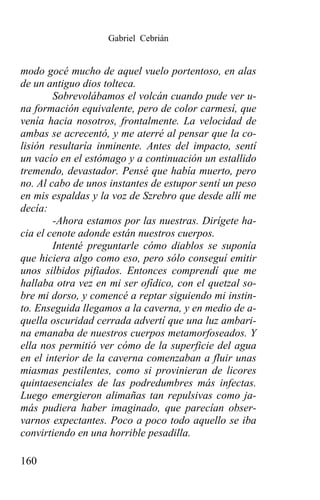 Gabriel Cebrián


modo gocé mucho de aquel vuelo portentoso, en alas
de un antiguo dios tolteca.
        Sobrevolábamos el volcán cuando pude ver u-
na formación equivalente, pero de color carmesí, que
venía hacia nosotros, frontalmente. La velocidad de
ambas se acrecentó, y me aterré al pensar que la co-
lisión resultaría inminente. Antes del impacto, sentí
un vacío en el estómago y a continuación un estallido
tremendo, devastador. Pensé que había muerto, pero
no. Al cabo de unos instantes de estupor sentí un peso
en mis espaldas y la voz de Szrebro que desde allí me
decía:
        -Ahora estamos por las nuestras. Dirígete ha-
cia el cenote adonde están nuestros cuerpos.
        Intenté preguntarle cómo diablos se suponía
que hiciera algo como eso, pero sólo conseguí emitir
unos silbidos pifiados. Entonces comprendí que me
hallaba otra vez en mi ser ofídico, con el quetzal so-
bre mi dorso, y comencé a reptar siguiendo mi instin-
to. Enseguida llegamos a la caverna, y en medio de a-
quella oscuridad cerrada advertí que una luz ambari-
na emanaba de nuestros cuerpos metamorfoseados. Y
ella nos permitió ver cómo de la superficie del agua
en el interior de la caverna comenzaban a fluir unas
miasmas pestilentes, como si provinieran de licores
quintaesenciales de las podredumbres más infectas.
Luego emergieron alimañas tan repulsivas como ja-
más pudiera haber imaginado, que parecían obser-
varnos expectantes. Poco a poco todo aquello se iba
convirtiendo en una horrible pesadilla.

160
 