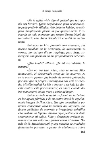 El espejo humeante


        -No te agites –Me dijo el quetzal que se supo-
nía era Szrebro. Quise responderle, pero de nuevo só-
lo pude proferir silbidos. -No intentes hablar, so estú-
pido. Simplemente piensa lo que quieres decir. Y re-
cuerda en todo momento que somos Quetzalcóatl, de
lo contrario Hun Ahau descubrirá el ardid en un ins-
tante.
        Entonces se hizo presente una calavera, sus
huesos rielaban en la oscuridad. Se desconcertó al
vernos, tan así que dio un respingo, para luego su-
mergirse con premura en las profundidades del ceno-
te.
        -¿Ha huído? –Pensé. ¿O tal vez advirtió la
trampa?
        -Ése no era Hun Ahau, sino su secuaz Mic-
tlántecuhtli, el descarnado señor de los muertos. Ni
se te ocurra pensar que huirán de nuestra presencia,
por más que el propio Tezcatlipoca nos esté asistien-
do. Mictlántecuhtli ha ido a buscar a su jefe. La fun-
ción central está por comenzar, es ahora cuando de-
bes mantenerte en tus trece a como dé lugar.
        Entonces todo se agitó, se formó un torbellino
en las aguas pútridas y de su centro brotó la espeluz-
nante imagen de Hun Ahau. Sus ojos amarillentos pa-
recían concentrar toda la maldad del universo, sus
fauces pobladas de enormes e irregulares colmillos
chorreaban un líquido viscoso cuya pestilencia dañó
severamente mi olfato. Roía y devastaba cráneos hu-
manos con sus colosales garras como al acaso. De-
trás de él, Mictlántecuhtli y una miríada de entidades
fantasmales parecían a punto de abalanzarse sobre
                                                    161
 