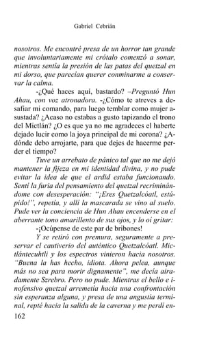 Gabriel Cebrián


nosotros. Me encontré presa de un horror tan grande
que involuntariamente mi crótalo comenzó a sonar,
mientras sentía la presión de las patas del quetzal en
mi dorso, que parecían querer conminarme a conser-
var la calma.
         -¿Qué haces aquí, bastardo? –Preguntó Hun
Ahau, con voz atronadora. -¿Cómo te atreves a de-
safiar mi comando, para luego temblar como mujer a-
sustada? ¿Acaso no estabas a gusto tapizando el trono
del Mictlán? ¿O es que ya no me agradeces el haberte
dejado lucir como la joya principal de mi corona? ¿A-
dónde debo arrojarte, para que dejes de hacerme per-
der el tiempo?
         Tuve un arrebato de pánico tal que no me dejó
mantener la fijeza en mi identidad divina, y no pude
evitar la idea de que el ardid estaba funcionando.
Sentí la furia del pensamiento del quetzal recriminán-
dome con desesperación: “¡Eres Quetzalcóatl, estú-
pido!”, repetía, y allí la mascarada se vino al suelo.
Pude ver la conciencia de Hun Ahau encenderse en el
aberrante tono amarillento de sus ojos, y lo oí gritar:
         -¡Ocúpense de este par de bribones!
         Y se retiró con premura, seguramente a pre-
servar el cautiverio del auténtico Quetzalcóatl. Mic-
tlántecuhtli y los espectros vinieron hacia nosotros.
“Buena la has hecho, idiota. Ahora pelea, aunque
más no sea para morir dignamente”, me decía aira-
damente Szrebro. Pero no pude. Mientras el bello e i-
nofensivo quetzal arremetía hacia una confrontación
sin esperanza alguna, y presa de una angustia termi-
nal, repté hacia la salida de la caverna y me perdí en-
162
 