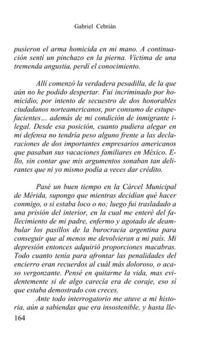 Gabriel Cebrián


pusieron el arma homicida en mi mano. A continua-
ción sentí un pinchazo en la pierna. Víctima de una
tremenda angustia, perdí el conocimiento.

        Allí comenzó la verdadera pesadilla, de la que
aún no he podido despertar. Fui incriminado por ho-
micidio, por intento de secuestro de dos honorables
ciudadanos norteamericanos, por consumo de estupe-
facientes… además de mi condición de inmigrante i-
legal. Desde esa posición, cuanto pudiera alegar en
mi defensa no tendría peso alguno frente a las decla-
raciones de dos importantes empresarios americanos
que pasaban sus vacaciones familiares en México. E-
llo, sin contar que mis argumentos sonaban tan deli-
rantes que ni yo mismo podía a veces dar crédito.

        Pasé un buen tiempo en la Cárcel Municipal
de Mérida, supongo que mientras decidían qué hacer
conmigo, o si estaba loco o no; luego fui trasladado a
una prisión del interior, en la cual me enteré del fa-
llecimiento de mi padre, enfermo y agotado de deam-
bular los pasillos de la burocracia argentina para
conseguir que al menos me devolvieran a mi país. Mi
depresión entonces adquirió proporciones macabras.
Todo cuanto tenía para afrontar las penalidades del
encierro eran recuerdos al cuál más doloroso, o aca-
so vergonzante. Pensé en quitarme la vida, mas evi-
dentemente si de algo carecía era de coraje, eso sí
que estaba demostrado con creces.
        Ante todo interrogatorio me atuve a mi histo-
ria, aún a sabiendas que era insostenible, y hasta lle-
164
 