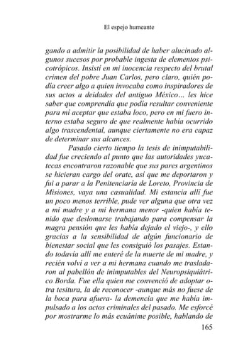 El espejo humeante


gando a admitir la posibilidad de haber alucinado al-
gunos sucesos por probable ingesta de elementos psi-
cotrópicos. Insistí en mi inocencia respecto del brutal
crimen del pobre Juan Carlos, pero claro, quién po-
día creer algo a quien invocaba como inspiradores de
sus actos a deidades del antiguo México… les hice
saber que comprendía que podía resultar conveniente
para mí aceptar que estaba loco, pero en mi fuero in-
terno estaba seguro de que realmente había ocurrido
algo trascendental, aunque ciertamente no era capaz
de determinar sus alcances.
        Pasado cierto tiempo la tesis de inimputabili-
dad fue creciendo al punto que las autoridades yuca-
tecas encontraron razonable que sus pares argentinos
se hicieran cargo del orate, así que me deportaron y
fui a parar a la Penitenciaría de Loreto, Provincia de
Misiones, vaya una casualidad. Mi estancia allí fue
un poco menos terrible, pude ver alguna que otra vez
a mi madre y a mi hermana menor -quien había te-
nido que deslomarse trabajando para compensar la
magra pensión que les había dejado el viejo-, y ello
gracias a la sensibilidad de algún funcionario de
bienestar social que les consiguió los pasajes. Estan-
do todavía allí me enteré de la muerte de mi madre, y
recién volví a ver a mi hermana cuando me traslada-
ron al pabellón de inimputables del Neuropsiquiátri-
co Borda. Fue ella quien me convenció de adoptar o-
tra tesitura, la de reconocer -aunque más no fuese de
la boca para afuera- la demencia que me había im-
pulsado a los actos criminales del pasado. Me esforcé
por mostrarme lo más ecuánime posible, hablando de
                                                   165
 