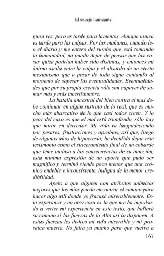 El espejo humeante


guna vez, pero es tarde para lamentos. Aunque nunca
es tarde para las culpas. Por las mañanas, cuando le-
o el diario y me entero del rumbo que está tomando
la humanidad, no puedo dejar de pensar que las co-
sas quizá podrían haber sido distintas, y entonces mi
ánimo oscila entre la culpa y el absurdo de un cierto
mesianismo que a pesar de todo sigue contando al
momento de sopesar las eventualidades. Eventualida-
des que por su propia esencia sólo son capaces de su-
mar más y más incertidumbre.
        La batalla ancestral del bien contra el mal de-
be continuar en algún sustrato de lo real, que es mu-
cho más abarcativo de lo que casi todos creen. Y lo
peor del caso es que el mal está triunfando, sólo hay
que mirar en derredor. Mi vida va languideciendo
por pesares, frustraciones y oprobios, así que, luego
de algunos años de hipocresía, he decidido dejar este
testimonio como el sinceramiento final de un cobarde
que teme incluso a las consecuencias de su inacción,
esta mínima expresión de un aporte que pudo ser
magnífico y terminó siendo poco menos que una cró-
nica endeble e inconsistente, indigna de la menor cre-
dibilidad.
        Apelo a que alguien con atributos anímicos
mejores que los míos pueda encontrar el camino para
hacer algo allí donde yo fracasé miserablemente. Es-
ta esperanza y no otra cosa es la que me ha impulsa-
do a verter mi experiencia en este texto, que hallará
su camino si las fuerzas de lo Alto así lo disponen. A
estas fuerzas les dedico mi vida miserable y mi pro-
saica muerte. No falta ya mucho para que vuelva a
                                                   167
 