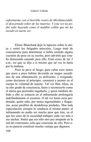 Gabriel Cebrián


enfrentarme con el horrible rostro de Mictlántecuhtli,
el descarnado señor de los muertos. Y esta vez no po-
dré salir huyendo como el maldito collón que me ha
tocado en suerte ser.



        Eliseo Blanchard dejó la lapicera sobre la me-
sa y estiró los fatigados músculos. Luego trató de
concentrarse para determinar si había omitido alguna
cuestión de peso en su escrito, pero advirtió que esta-
ba demasiado cansado para ello. Eran cerca de las 2
a.m., así que se dijo a sí mismo que tal vez lo haría
por la mañana.
        Puso la pava al fuego, para cebar esos mates
que poco a poco habían devenido en magro sucedá-
neo de una alimentación ya deficiente; y resignado,
como decíamos al principio, comenzó a asumir en el
cuerpo la voluntad de muerte. Tal vez Hun Ahau, en
su alto grado de conciencia, fuera a reconocerlo como
el idiota que pretendió engañarlo, y quizá también de-
bido a ello su estancia en el inframundo prolongaría
indefinidamente el escarnio. O tal vez hasta sería per-
donado, quién sabe, por tantas ingenuidades y flaque-
zas, acaso pasibles de desdeñosas piedades. Mas toda
especulación siempre lo conducía al mismo punto: el
inframundo no podía ser mucho peor que éste, en el
que los seres de la oscuridad trabajan cada vez más a
sus anchas. Sintió que era sólo otro pez atrapado en la
red del exterminio, sólo que conciente de ello. Pero e-
so no parecía constituir mucha ventaja que digamos.
168
 