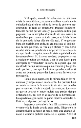 El espejo humeante


        Y después, cuando le sobrevino la cotidiana
crisis de escepticismo, se puso a analizar -con la meti-
culosidad adquirida en miles de horas de encierro me-
ditabundo- la tesis del muchacho drogado fraudulen-
tamente por un par de locos y que alucinó mitologías
paganas. Eso lo arrojaba al absurdo de una insania i-
rredimible, por cuanto en todo caso ya se había lleva-
do lo que pudo haber sido su vida real. Y lo que aca-
baba de escribir, por ende, no era más que el testimo-
nio de una psicosis, tal vez algo atípica y con cierto
residuo ético -respondiente a imperativos de concien-
cia que desde cualquier punto de vista seguía hallando
incontrastables-. Sí, iría con ese hato de papeles a ver
a cualquier editor de revistas o de lo que fuere, para
entregarle la "verdadera" historia de alguien que fue
inculpado por un asesinato que no cometió y luego te-
nido por loco, para que los lectores puedan evaluar si
acaso un demente puede dar forma a una historia co-
mo aquella.
        Tomó unos mates, con la mirada fija en los re-
cuerdos, y luego miró el manuscrito. La primera hoja
se movía a causa de la corriente de aire que entraba
por la ventana. Había trabajado bastante, no fuera co-
sa que se volaran y luego tuviera que perder tiempo
órdenándolos. Tal vez en el cuarto de su hermana ha-
bía quedado algún sobre de papel madera, o bandas e-
lásticas, o algo con qué sujetarlas.
        Ingresó y encendió la luz. El cuarto estaba tal
y como ella lo había dejado años atrás. Eliseo sólo lo
desempolvaba de tanto en tanto, para que cuando vi-
niese a visitarlo pudiera quedarse, si quería. Abrió el
                                                    169
 