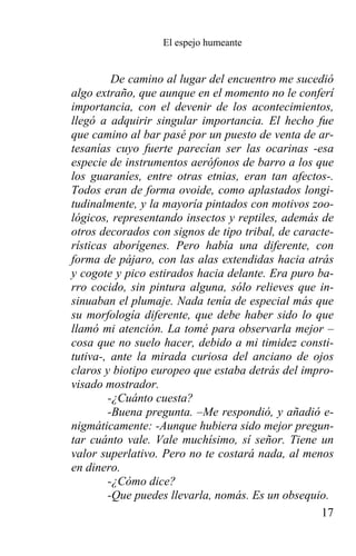 El espejo humeante


         De camino al lugar del encuentro me sucedió
algo extraño, que aunque en el momento no le conferí
importancia, con el devenir de los acontecimientos,
llegó a adquirir singular importancia. El hecho fue
que camino al bar pasé por un puesto de venta de ar-
tesanías cuyo fuerte parecían ser las ocarinas -esa
especie de instrumentos aerófonos de barro a los que
los guaraníes, entre otras etnias, eran tan afectos-.
Todos eran de forma ovoide, como aplastados longi-
tudinalmente, y la mayoría pintados con motivos zoo-
lógicos, representando insectos y reptiles, además de
otros decorados con signos de tipo tribal, de caracte-
rísticas aborígenes. Pero había una diferente, con
forma de pájaro, con las alas extendidas hacia atrás
y cogote y pico estirados hacia delante. Era puro ba-
rro cocido, sin pintura alguna, sólo relieves que in-
sinuaban el plumaje. Nada tenía de especial más que
su morfología diferente, que debe haber sido lo que
llamó mi atención. La tomé para observarla mejor –
cosa que no suelo hacer, debido a mi timidez consti-
tutiva-, ante la mirada curiosa del anciano de ojos
claros y biotipo europeo que estaba detrás del impro-
visado mostrador.
        -¿Cuánto cuesta?
        -Buena pregunta. –Me respondió, y añadió e-
nigmáticamente: -Aunque hubiera sido mejor pregun-
tar cuánto vale. Vale muchísimo, sí señor. Tiene un
valor superlativo. Pero no te costará nada, al menos
en dinero.
        -¿Cómo dice?
        -Que puedes llevarla, nomás. Es un obsequio.
                                                   17
 