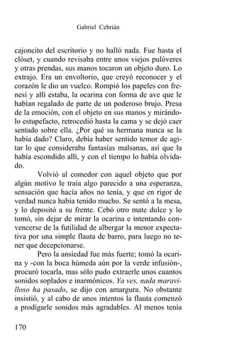 Gabriel Cebrián


cajoncito del escritorio y no halló nada. Fue hasta el
clóset, y cuando revisaba entre unos viejos pulóveres
y otras prendas, sus manos tocaron un objeto duro. Lo
extrajo. Era un envoltorio, que creyó reconocer y el
corazón le dio un vuelco. Rompió los papeles con fre-
nesí y allí estaba, la ocarina con forma de ave que le
habían regalado de parte de un poderoso brujo. Presa
de la emoción, con el objeto en sus manos y mirándo-
lo estupefacto, retrocedió hasta la cama y se dejó caer
sentado sobre ella. ¿Por qué su hermana nunca se la
había dado? Claro, debía haber sentido temor de agi-
tar lo que consideraba fantasías malsanas, así que la
había escondido allí, y con el tiempo lo había olvida-
do.
        Volvió al comedor con aquel objeto que por
algún motivo le traía algo parecido a una esperanza,
sensación que hacía años no tenía, y que en rigor de
verdad nunca había tenido mucho. Se sentó a la mesa,
y lo depositó a su frente. Cebó otro mate dulce y lo
tomó, sin dejar de mirar la ocarina e intentando con-
vencerse de la futilidad de albergar la menor expecta-
tiva por una simple flauta de barro, para luego no te-
ner que decepcionarse.
        Pero la ansiedad fue más fuerte; tomó la ocari-
na y -con la boca húmeda aún por la verde infusión-,
procuró tocarla, mas sólo pudo extraerle unos cuantos
sonidos soplados e inarmónicos. Ya ves, nada maravi-
lloso ha pasado, se dijo con amargura. No obstante
insistió, y al cabo de unos intentos la flauta comenzó
a prodigarle sonidos más agradables. Al menos tenía

170
 