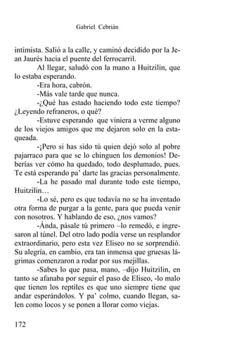 Gabriel Cebrián


intimista. Salió a la calle, y caminó decidido por la Je-
an Jaurés hacia el puente del ferrocarril.
        Al llegar, saludó con la mano a Huitzilin, que
lo estaba esperando.
        -Era hora, cabrón.
        -Más vale tarde que nunca.
        -¿Qué has estado haciendo todo este tiempo?
¿Leyendo refraneros, o qué?
        -Estuve esperando que viniera a verme alguno
de los viejos amigos que me dejaron solo en la esta-
queada.
        -¡Pero si has sido tú quien dejó solo al pobre
pajarraco para que se lo chinguen los demonios! De-
berías ver cómo ha quedado, todo desplumado, pues.
Te está esperando pa’ darte las gracias personalmente.
        -La he pasado mal durante todo este tiempo,
Huitzilin…
        -Lo sé, pero es que todavía no se ha inventado
otra forma de purgar a la gente, para que pueda venir
con nosotros. Y hablando de eso, ¿nos vamos?
        -Ánda, pásale tú primero –lo remedó, e ingre-
saron al túnel. Del otro lado podía verse un resplandor
extraordinario, pero esta vez Eliseo no se sorprendió.
Su alegría, en cambio, era tan inmensa que gruesas lá-
grimas comenzaron a rodar por sus mejillas.
        -Sabes lo que pasa, mano, –dijo Huitzilin, en
tanto se afanaba por seguir el paso de Eliseo, -lo malo
que tienen los reptiles es que uno siempre tiene que
andar esperándolos. Y pa’ colmo, cuando llegan, sa-
len como locos y se ponen a llorar como viejas.

172
 