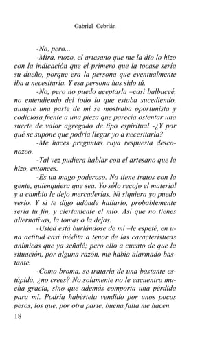 Gabriel Cebrián


        -No, pero...
        -Mira, mozo, el artesano que me la dio lo hizo
con la indicación que el primero que la tocase sería
su dueño, porque era la persona que eventualmente
iba a necesitarla. Y esa persona has sido tú.
        -No, pero no puedo aceptarla –casi balbuceé,
no entendiendo del todo lo que estaba sucediendo,
aunque una parte de mí se mostraba oportunista y
codiciosa frente a una pieza que parecía ostentar una
suerte de valor agregado de tipo espiritual -¿Y por
qué se supone que podría llegar yo a necesitarla?
        -Me haces preguntas cuya respuesta desco-
nozco.
        -Tal vez pudiera hablar con el artesano que la
hizo, entonces.
        -Es un mago poderoso. No tiene tratos con la
gente, quienquiera que sea. Yo sólo recojo el material
y a cambio le dejo mercaderías. Ni siquiera yo puedo
verlo. Y si te digo adónde hallarlo, probablemente
sería tu fin, y ciertamente el mío. Así que no tienes
alternativas, la tomas o la dejas.
        -Usted está burlándose de mí –le espeté, en u-
na actitud casi inédita a tenor de las características
anímicas que ya señalé; pero ello a cuento de que la
situación, por alguna razón, me había alarmado bas-
tante.
        -Como broma, se trataría de una bastante es-
túpida, ¿no crees? No solamente no le encuentro mu-
cha gracia, sino que además comporta una pérdida
para mí. Podría habértela vendido por unos pocos
pesos, los que, por otra parte, buena falta me hacen.
18
 