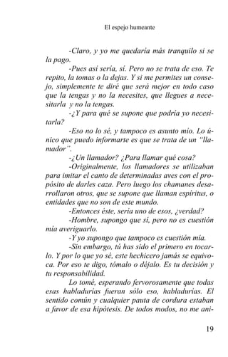 El espejo humeante


        -Claro, y yo me quedaría más tranquilo si se
la pago.
        -Pues así sería, sí. Pero no se trata de eso. Te
repito, la tomas o la dejas. Y si me permites un conse-
jo, simplemente te diré que será mejor en todo caso
que la tengas y no la necesites, que llegues a nece-
sitarla y no la tengas.
        -¿Y para qué se supone que podría yo necesi-
tarla?
        -Eso no lo sé, y tampoco es asunto mío. Lo ú-
nico que puedo informarte es que se trata de un “lla-
mador”.
        -¿Un llamador? ¿Para llamar qué cosa?
        -Originalmente, los llamadores se utilizaban
para imitar el canto de determinadas aves con el pro-
pósito de darles caza. Pero luego los chamanes desa-
rrollaron otros, que se supone que llaman espíritus, o
entidades que no son de este mundo.
        -Entonces éste, sería uno de esos, ¿verdad?
        -Hombre, supongo que sí, pero no es cuestión
mía averiguarlo.
        -Y yo supongo que tampoco es cuestión mía.
        -Sin embargo, tú has sido el primero en tocar-
lo. Y por lo que yo sé, este hechicero jamás se equivo-
ca. Por eso te digo, tómalo o déjalo. Es tu decisión y
tu responsabilidad.
        Lo tomé, esperando fervorosamente que todas
esas habladurías fueran sólo eso, habladurías. El
sentido común y cualquier pauta de cordura estaban
a favor de esa hipótesis. De todos modos, no me ani-

                                                     19
 