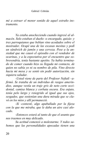 Gabriel Cebrián


mé a extraer el menor sonido de aquel extraño ins-
trumento.


        Ya estaba anocheciendo cuando ingresé al al-
macén. Solo estaban el dueño -o encargado, quizás- y
tres parroquianos que bebían vino acodados sobre el
mostrador. Ocupé una de las escasas mesitas y pedí
un sándwich de jamón y una cerveza. Pese a la an-
siedad que me causó el episodio con el vendedor de
ocarinas, y a la expectativa por el encuentro que so-
brevendría, tenía bastante apetito. Ya había termina-
do de comer cuando hizo su llegada mi contacto, de
quien no sabía yo ni su nombre de pila. Vino directo
hacia mi mesa y se sentó sin pedir autorización, sin
siquiera saludar.
        -Usted viene de parte del Profesor Neftalí –a-
firmó. Se trataba de un individuo de rasgos amerin-
dios, aunque vestía un traje gris de neto corte occi-
dental, camisa blanca y corbata oscura. Era enjuto,
tenía pelo largo y renegrido al igual que sus ojos,
sesgados, que sostenían una dura mirada que se cla-
vó en los míos y allí permaneció.
        -Sí -contesté, algo apabullado por la fijeza
con la que me miraba, que le daba un aire casi alo-
cado.
        -Entonces estará al tanto de que el asunto que
nos traemos en muy delicado.
        Su actitud comenzó a molestarme. Y todos sa-
bemos que las personalidades apocadas tienen una

20
 