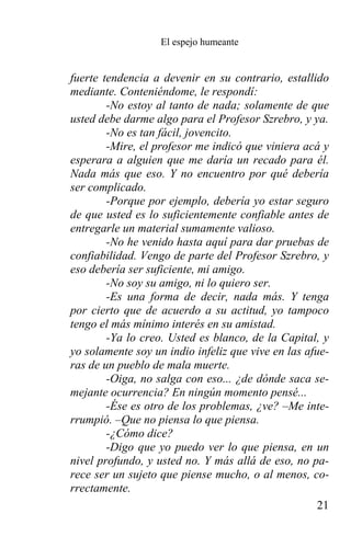 El espejo humeante


fuerte tendencia a devenir en su contrario, estallido
mediante. Conteniéndome, le respondí:
        -No estoy al tanto de nada; solamente de que
usted debe darme algo para el Profesor Szrebro, y ya.
        -No es tan fácil, jovencito.
        -Mire, el profesor me indicó que viniera acá y
esperara a alguien que me daría un recado para él.
Nada más que eso. Y no encuentro por qué debería
ser complicado.
        -Porque por ejemplo, debería yo estar seguro
de que usted es lo suficientemente confiable antes de
entregarle un material sumamente valioso.
        -No he venido hasta aquí para dar pruebas de
confiabilidad. Vengo de parte del Profesor Szrebro, y
eso debería ser suficiente, mi amigo.
        -No soy su amigo, ni lo quiero ser.
        -Es una forma de decir, nada más. Y tenga
por cierto que de acuerdo a su actitud, yo tampoco
tengo el más mínimo interés en su amistad.
        -Ya lo creo. Usted es blanco, de la Capital, y
yo solamente soy un indio infeliz que vive en las afue-
ras de un pueblo de mala muerte.
        -Oiga, no salga con eso... ¿de dónde saca se-
mejante ocurrencia? En ningún momento pensé...
        -Ése es otro de los problemas, ¿ve? –Me inte-
rrumpió. –Que no piensa lo que piensa.
        -¿Cómo dice?
        -Digo que yo puedo ver lo que piensa, en un
nivel profundo, y usted no. Y más allá de eso, no pa-
rece ser un sujeto que piense mucho, o al menos, co-
rrectamente.
                                                     21
 
