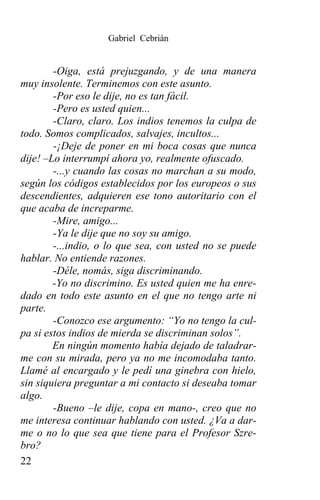 Gabriel Cebrián


        -Oiga, está prejuzgando, y de una manera
muy insolente. Terminemos con este asunto.
        -Por eso le dije, no es tan fácil.
        -Pero es usted quien...
        -Claro, claro. Los indios tenemos la culpa de
todo. Somos complicados, salvajes, incultos...
        -¡Deje de poner en mi boca cosas que nunca
dije! –Lo interrumpí ahora yo, realmente ofuscado.
        -...y cuando las cosas no marchan a su modo,
según los códigos establecidos por los europeos o sus
descendientes, adquieren ese tono autoritario con el
que acaba de increparme.
        -Mire, amigo...
        -Ya le dije que no soy su amigo.
        -...indio, o lo que sea, con usted no se puede
hablar. No entiende razones.
        -Déle, nomás, siga discriminando.
        -Yo no discrimino. Es usted quien me ha enre-
dado en todo este asunto en el que no tengo arte ni
parte.
        -Conozco ese argumento: “Yo no tengo la cul-
pa si estos indios de mierda se discriminan solos”.
        En ningún momento había dejado de taladrar-
me con su mirada, pero ya no me incomodaba tanto.
Llamé al encargado y le pedí una ginebra con hielo,
sin siquiera preguntar a mi contacto si deseaba tomar
algo.
        -Bueno –le dije, copa en mano-, creo que no
me interesa continuar hablando con usted. ¿Va a dar-
me o no lo que sea que tiene para el Profesor Szre-
bro?
22
 