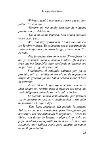 El espejo humeante


        -Primero tendrá que demostrarme que es con-
fiable. Ya se lo dije.
        -Szrebro no me habló respecto de ninguna
prueba que yo debiera dar.
        -Eso a mí no me importa. Ésta es una cuestión
entre usted y yo.
        -Ve, está muy equivocado. Es una cuestión en-
tre Szrebro y usted. Yo solamente soy el encargado de
recoger lo que sea que usted traiga, y llevárselo. Eso
es todo.
        -No, jovencito. Eso no es todo. Si eso fuera to-
do, ya le habría dado el asunto y adiós. ¿O a poco
cree que me hace feliz estar perdiendo mi tiempo con
un porteño arrogante y racista?
        Finalmente, el estallido anímico por fin se
produjo, tal vez catalizado por el par de impetuosos
tragos de ginebra que me había echado sobre el litro
de cerveza:
        -Mire, tal vez lo que voy a decirle sustente su
idea de que soy racista, pero si sigue en esa vena, me
veré obligado a patearle su sucio culo aborigen.
        El moreno sonrió ampliamente, por primera
vez en nuestra entrevista. A continuación, y sin dejar
de mirarme a los ojos, dijo:
        -Está bien, jovencito. Ha pasado la prueba.
Tal vez sea un poco pusilánime, pero tiene garras que
mostrar si las circunstancias lo requieren. –Estiró un
objeto con forma de botella, o algo así, envuelto en
papel madera y lo depositó frente a mí. –Ésta es una
sustancia muy valiosa como para dejarla en manos
de un flojo –añadió.
                                                     23
 