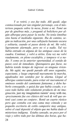 Gabriel Cebrián




        Y se retiró, y eso fue todo. Allí quedé, algo
conmocionado por tan singular personaje, con el mis-
terioso paquete sobre la mesa, frente a mí. Tomé un
par de ginebras más, y pregunté al bolichero por al-
gún albergue para pasar la noche. No tenía ómnibus
sino hasta el mediodía siguiente. Iba de camino, se-
gún su indicación, por una callejuela bastante oscura
y solitaria, cuando oí pasos detrás de mí. Me volví,
ligeramente alarmado, pero no vi a nadie. Tal vez
había entrado en alguna de las antiguas casas de la
cuadra. Continué, y volví a oírlos. Esta vez me volví
raudamente, en pleno escalofrío, y tampoco vi a na-
die. Y como en la anterior oportunidad, el sonido de
pasos cesó de inmediato. Quienquiera que fuese, no
habría tenido tiempo de ingresar en ninguna vivien-
da. Me agité, me quedé parado allí unos segundos,
expectante, y luego emprendí nuevamente la marcha,
agudizados mis sentidos por la alarma. Llegué al
albergue canturreando, para evitar oír nuevamente el
ominoso sonido del caminante fantasma; y debo ha-
berlo conseguido, o quizá fue que había cesado, o a-
caso todo había sido solamente producto de mi ima-
ginación, just my imagination runnin’ away with me,
-precisamente fue ese clásico del rock & roll que en-
toné casi como un conjuro-. Renté un cuarto rústico
pero que contaba con una cama muy cómoda y un
pequeño escritorio de estilo campestre muy antiguo,
sobre el cual deposité el objeto que me había dado el
misterioso indígena. Estaba cansado, un poco por el
viaje y sobre todo por las últimas dos horas, que ha-
24
 