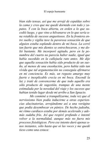 El espejo humeante


bían sido tensas, así que me arrojé de espaldas sobre
la cama y creo que me quedé dormido con todo y za-
patos. Y con la boca abierta, en orden a lo que su-
cedió luego, y que vino a hilvanarse en lo que sería u-
na retahíla de sucesos angustiosos. En la frontera en-
tre sueño y vigilia tuve la pavorosa sensación de que
alguien estaba soplando dentro de mi boca. La cerré
tan fuerte que mis dientes se entrechocaron, y me do-
lió bastante. Me incorporé agitado, pero en la pe-
numbra del cuarto no parecía haber nadie, igual que
había sucedido en la callejuela rato antes. Me dije
que aquella sensación había sido producto de un sue-
ño, al menos de una ensoñación, pero había sido tan
vívida que tal argumentación no conseguía afirmarse
en mi conciencia. Es más, un regusto amargo muy
fuerte e inexplicable crecía en mi boca. Encendí la
luz y traté de convencerme de que todo aquello era
sólo producto de sugestión, trampas de una mente
estimulada por la novedad del viaje y los sucesos que
habían tenido lugar desde mi arribo a San Ignacio.
        Me conminé a tranquilizarme, toda vez que el
nerviosismo bien podía inducirme a otras experien-
cias alucinatorias, arrojándome así a una vorágine
que podía desembocar en pánico. De hecho jadeaba,
mi ritmo cardíaco estaba por demás acelerado y ade-
más sudaba frío. Así que respiré profundo e intenté
volver a la normalidad, aunque más no fuera mis
procesos fisiológicos. Pero ese intento duró apenas u-
nos instantes, sólo hasta que oí las voces y me quedé
tieso como una estaca:

                                                    25
 